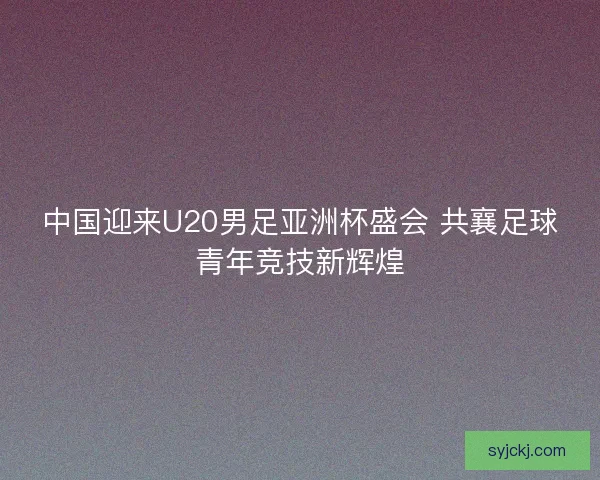 中国迎来U20男足亚洲杯盛会 共襄足球青年竞技新辉煌