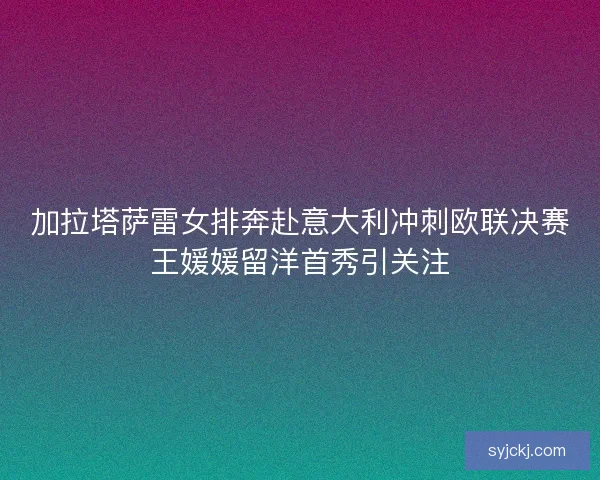 加拉塔萨雷女排奔赴意大利冲刺欧联决赛王媛媛留洋首秀引关注