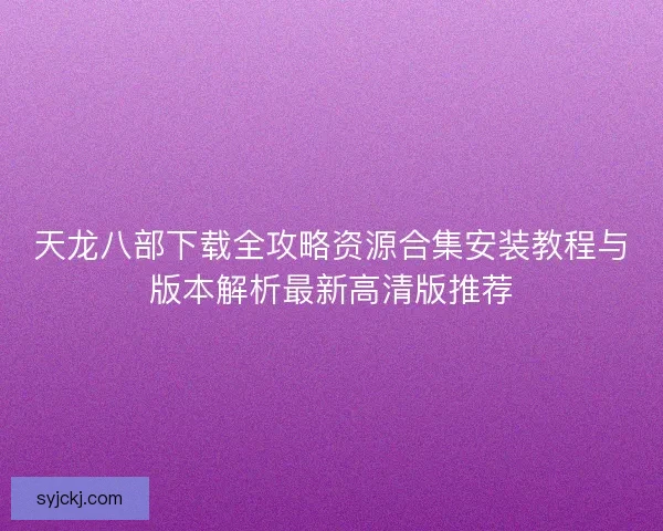 天龙八部下载全攻略资源合集安装教程与版本解析最新高清版推荐