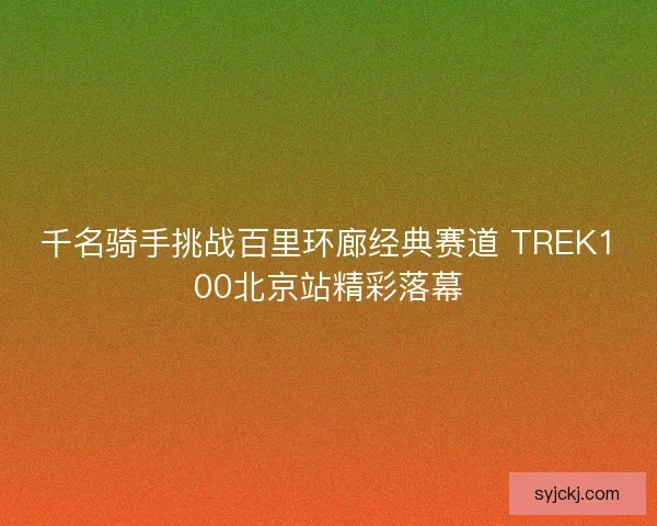 千名骑手挑战百里环廊经典赛道 TREK100北京站精彩落幕